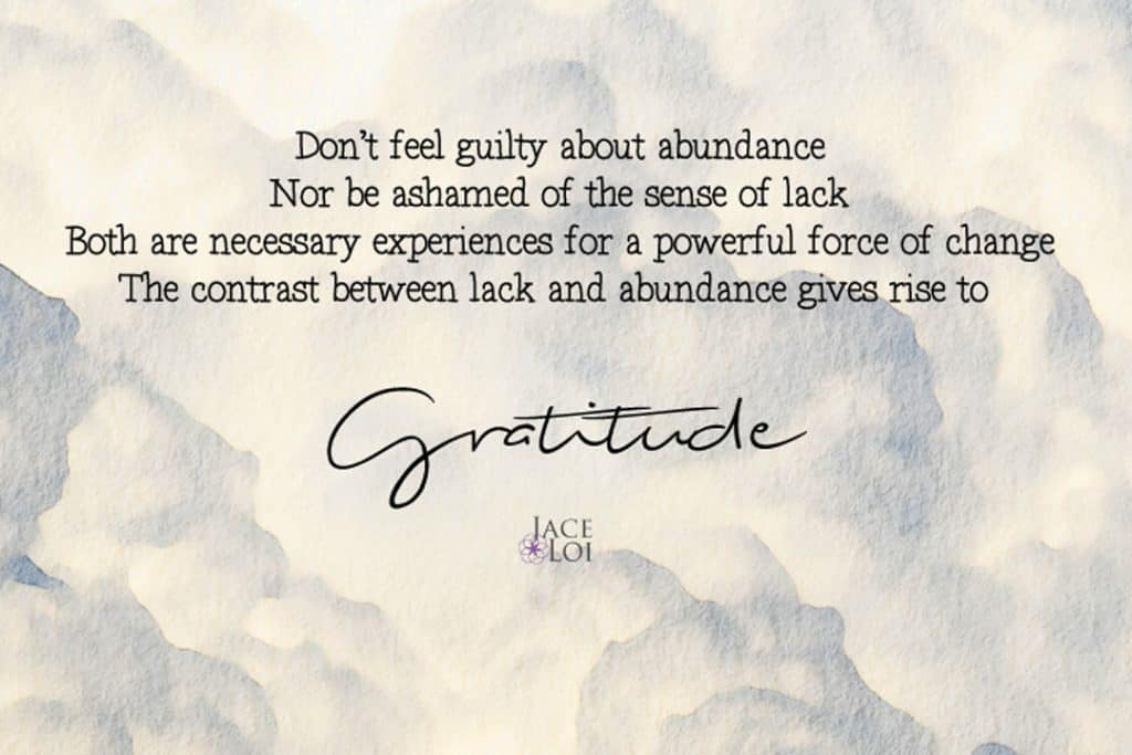 Don't feel guilty about abundance. Nor be ashamed with the sense of lack. Both are necessary experiences for a powerful force of change. The contrast between lack and abundance gives rise to Gratitude - Jace Loi